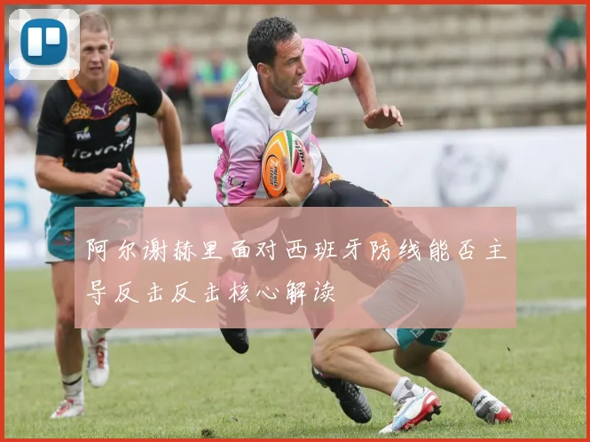 阿尔谢赫里面对西班牙防线能否主导反击反击核心解读