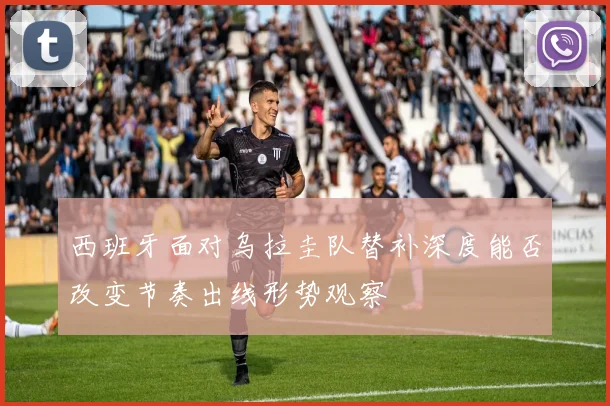 西班牙面对乌拉圭队替补深度能否改变节奏出线形势观察