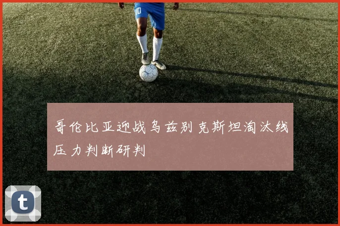 哥伦比亚迎战乌兹别克斯坦淘汰线压力判断研判