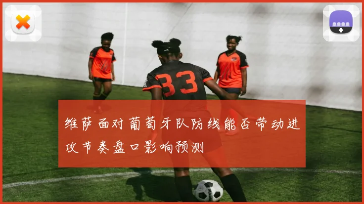 维萨面对葡萄牙队防线能否带动进攻节奏盘口影响预测