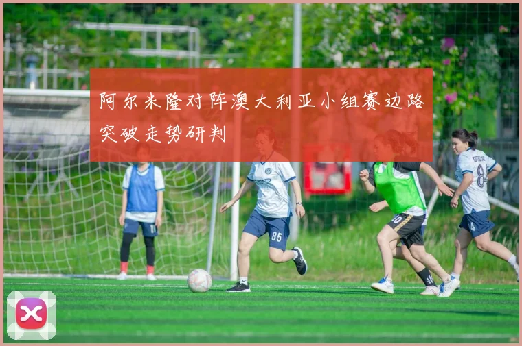 阿尔米隆对阵澳大利亚小组赛边路突破走势研判