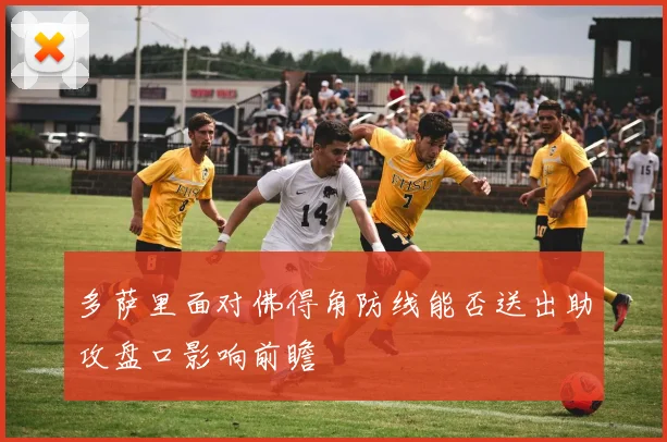 多萨里面对佛得角防线能否送出助攻盘口影响前瞻