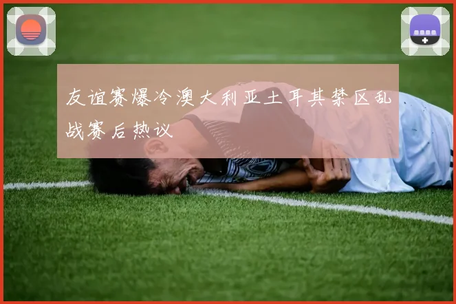 友谊赛爆冷澳大利亚土耳其禁区乱战赛后热议
