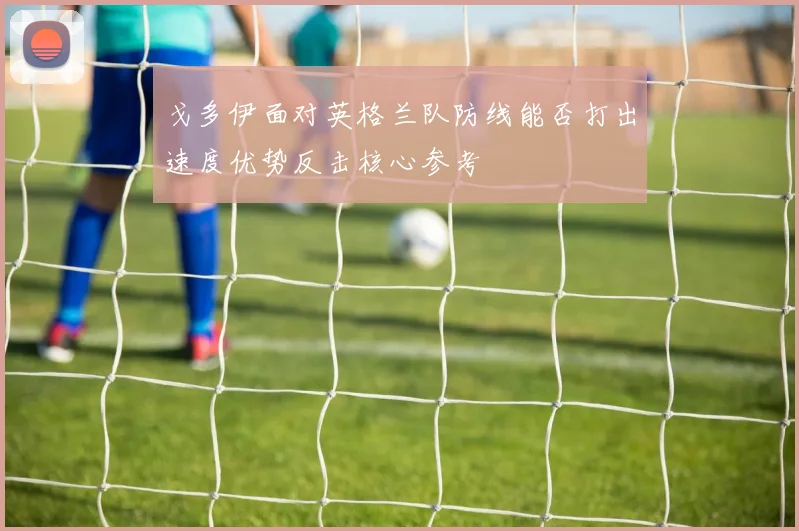 戈多伊面对英格兰队防线能否打出速度优势反击核心参考
