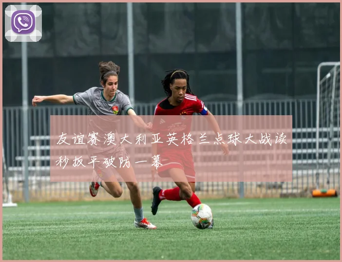 友谊赛澳大利亚英格兰点球大战读秒扳平破防一幕