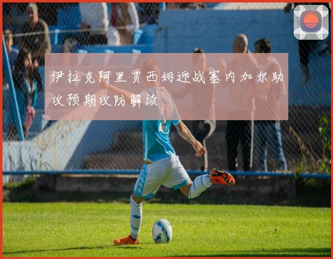 伊拉克阿里贾西姆迎战塞内加尔助攻预期攻防解读