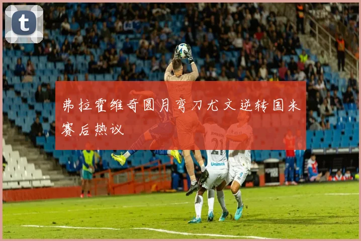 弗拉霍维奇圆月弯刀尤文逆转国米赛后热议